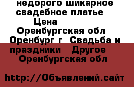 недорого шикарное свадебное платье  › Цена ­ 10 000 - Оренбургская обл., Оренбург г. Свадьба и праздники » Другое   . Оренбургская обл.